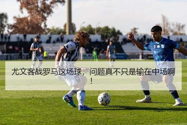 尤文客战罗马这场球，问题真不只是输在中场啊！
