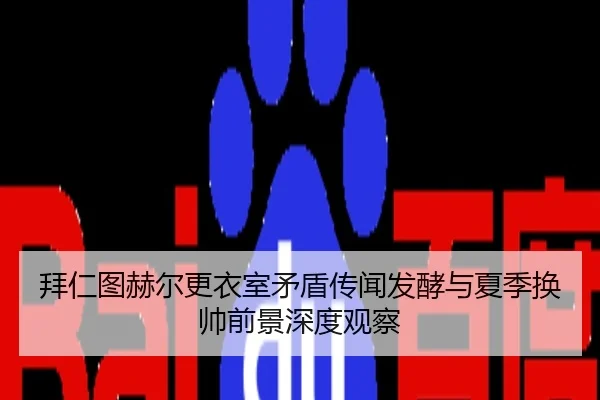 拜仁图赫尔更衣室矛盾传闻发酵与夏季换帅前景深度观察