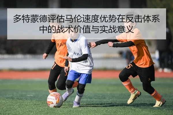 多特蒙德评估马伦速度优势在反击体系中的战术价值与实战意义
