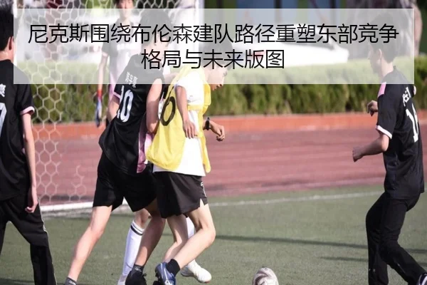 尼克斯围绕布伦森建队路径重塑东部竞争格局与未来版图